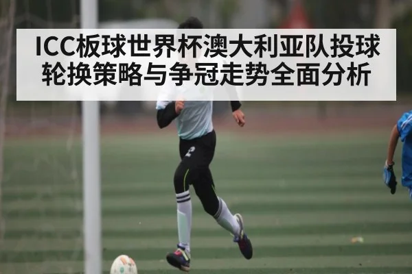 ICC板球世界杯澳大利亚队投球轮换策略与争冠走势全面分析