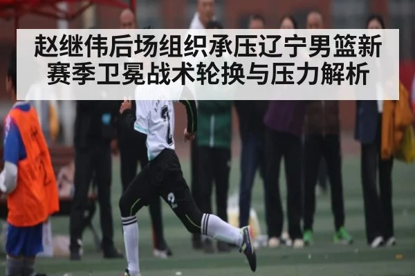 赵继伟后场组织承压辽宁男篮新赛季卫冕战术轮换与压力解析