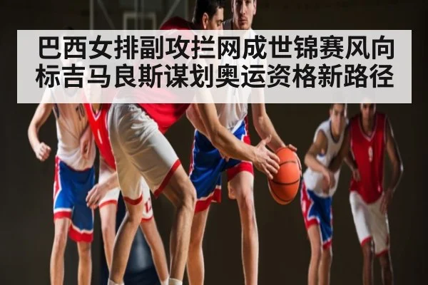 巴西女排副攻拦网成世锦赛风向标吉马良斯谋划奥运资格新路径